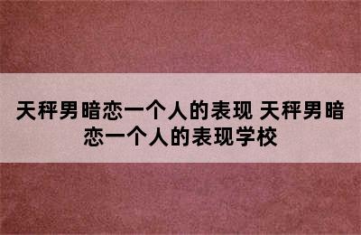 天秤男暗恋一个人的表现 天秤男暗恋一个人的表现学校